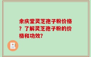 余庆堂灵芝孢子粉价格？了解灵芝孢子粉的价格和功效？