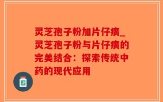灵芝孢子粉加片仔癀_灵芝孢子粉与片仔癀的完美结合：探索传统中药的现代应用