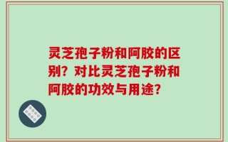 灵芝孢子粉和阿胶的区别？对比灵芝孢子粉和阿胶的功效与用途？