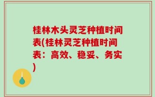 桂林木头灵芝种植时间表(桂林灵芝种植时间表：高效、稳妥、务实)