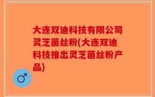 大连双迪科技有限公司灵芝菌丝粉(大连双迪科技推出灵芝菌丝粉产品)