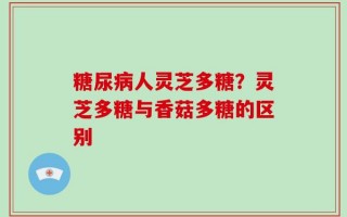 糖尿病人灵芝多糖？灵芝多糖与香菇多糖的区别