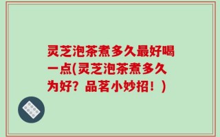 灵芝泡茶煮多久最好喝一点(灵芝泡茶煮多久为好？品茗小妙招！)