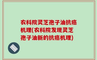 农科院灵芝孢子油抗癌机理(农科院发现灵芝孢子油新的抗癌机理)