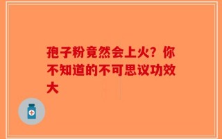 孢子粉竟然会上火？你不知道的不可思议功效大