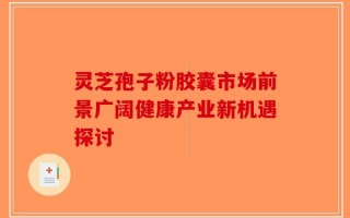 灵芝孢子粉胶囊市场前景广阔健康产业新机遇探讨