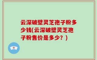 云深破壁灵芝孢子粉多少钱(云深破壁灵芝孢子粉售价是多少？)
