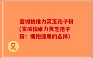 宣城柏维力灵芝孢子粉(宣城柏维力灵芝孢子粉：拥抱健康的选择)