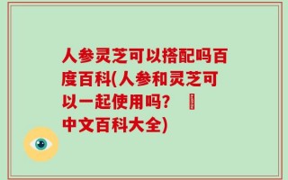 人参灵芝可以搭配吗百度百科(人参和灵芝可以一起使用吗？ – 中文百科大全)