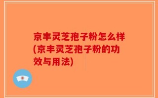 京丰灵芝孢子粉怎么样(京丰灵芝孢子粉的功效与用法)