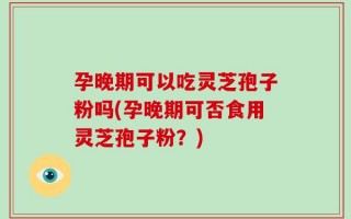 孕晚期可以吃灵芝孢子粉吗(孕晚期可否食用灵芝孢子粉？)
