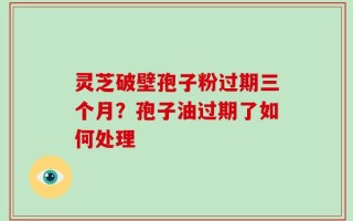 灵芝破壁孢子粉过期三个月？孢子油过期了如何处理