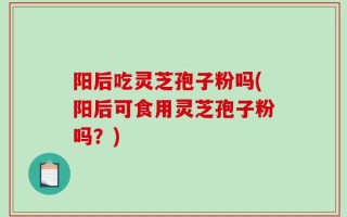 阳后吃灵芝孢子粉吗(阳后可食用灵芝孢子粉吗？)