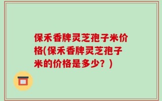 保禾香牌灵芝孢子米价格(保禾香牌灵芝孢子米的价格是多少？)