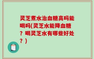 灵芝煮水治血糖高吗能喝吗(灵芝水能降血糖？喝灵芝水有哪些好处？)