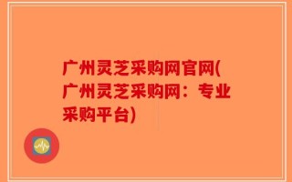广州灵芝采购网官网(广州灵芝采购网：专业采购平台)