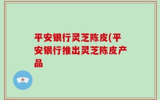 平安银行灵芝陈皮(平安银行推出灵芝陈皮产品