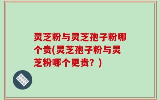 灵芝粉与灵芝孢子粉哪个贵(灵芝孢子粉与灵芝粉哪个更贵？)