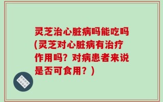 灵芝治心脏病吗能吃吗(灵芝对心脏病有治疗作用吗？对病患者来说是否可食用？)