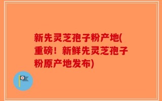 新先灵芝孢子粉产地(重磅！新鲜先灵芝孢子粉原产地发布)