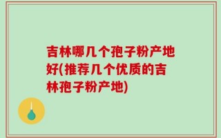 吉林哪几个孢子粉产地好(推荐几个优质的吉林孢子粉产地)