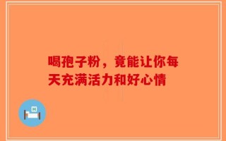 喝孢子粉，竟能让你每天充满活力和好心情