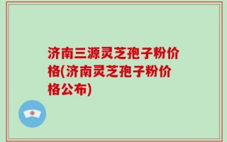 济南三源灵芝孢子粉价格(济南灵芝孢子粉价格公布)