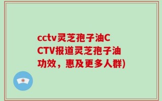 cctv灵芝孢子油CCTV报道灵芝孢子油功效，惠及更多人群)