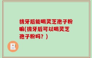 拔牙后能喝灵芝孢子粉嘛(拔牙后可以喝灵芝孢子粉吗？)