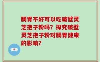 肠胃不好可以吃破壁灵芝孢子粉吗？探究破壁灵芝孢子粉对肠胃健康的影响？