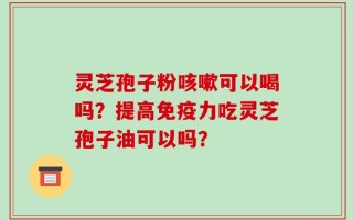 灵芝孢子粉咳嗽可以喝吗？提高免疫力吃灵芝孢子油可以吗？