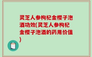 灵芝人参枸杞金樱子泡酒功效(灵芝人参枸杞金樱子泡酒的药用价值)