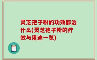 灵芝孢子粉的功效都治什么(灵芝孢子粉的疗效与用途一览)