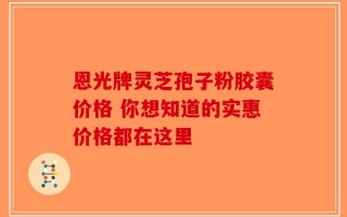 恩光牌灵芝孢子粉胶囊价格 你想知道的实惠价格都在这里