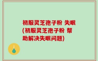初服灵芝孢子粉 失眠(初服灵芝孢子粉 帮助解决失眠问题)