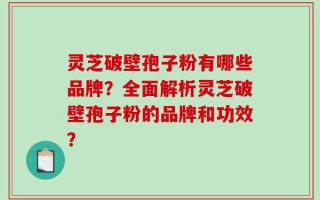 灵芝破壁孢子粉有哪些品牌？全面解析灵芝破壁孢子粉的品牌和功效？