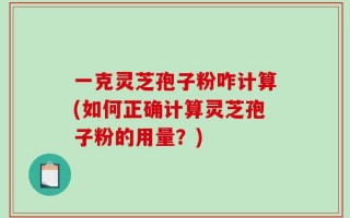 一克灵芝孢子粉咋计算(如何正确计算灵芝孢子粉的用量？)