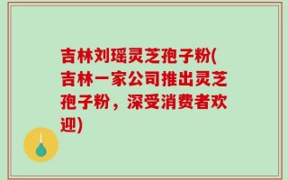 吉林刘瑶灵芝孢子粉(吉林一家公司推出灵芝孢子粉，深受消费者欢迎)