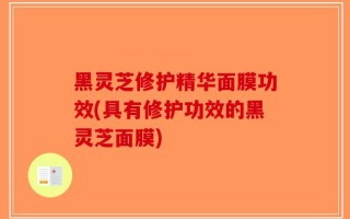 黑灵芝修护精华面膜功效(具有修护功效的黑灵芝面膜)