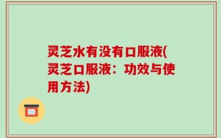 灵芝水有没有口服液(灵芝口服液：功效与使用方法)
