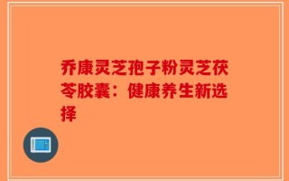 乔康灵芝孢子粉灵芝茯苓胶囊：健康养生新选择