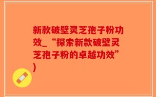新款破壁灵芝孢子粉功效_“探索新款破壁灵芝孢子粉的卓越功效”)