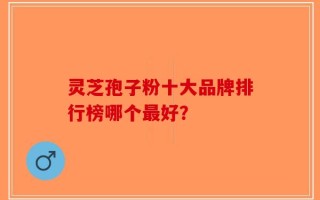 灵芝孢子粉十大品牌排行榜哪个最好？