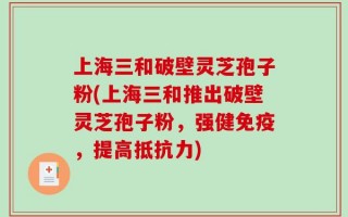 上海三和破壁灵芝孢子粉(上海三和推出破壁灵芝孢子粉，强健免疫，提高抵抗力)