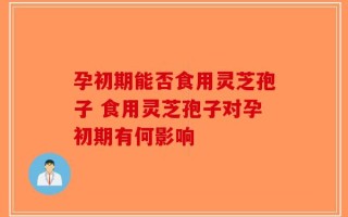 孕初期能否食用灵芝孢子 食用灵芝孢子对孕初期有何影响