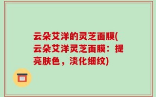 云朵艾洋的灵芝面膜(云朵艾洋灵芝面膜：提亮肤色，淡化细纹)