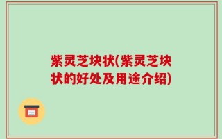 紫灵芝块状(紫灵芝块状的好处及用途介绍)