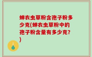 蝉衣虫草粉含孢子粉多少克(蝉衣虫草粉中的孢子粉含量有多少克？)