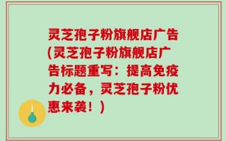 灵芝孢子粉旗舰店广告(灵芝孢子粉旗舰店广告标题重写：提高免疫力必备，灵芝孢子粉优惠来袭！)