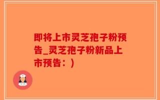 即将上市灵芝孢子粉预告_灵芝孢子粉新品上市预告：)
